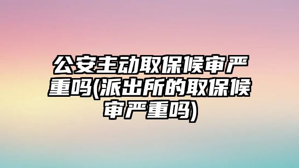 公安主動取保候審嚴重嗎(派出所的取保候審嚴重嗎)