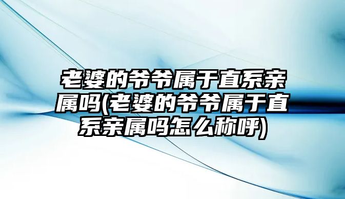 老婆的爺爺屬于直系親屬嗎(老婆的爺爺屬于直系親屬嗎怎么稱呼)