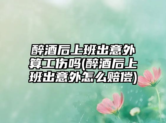 醉酒后上班出意外算工傷嗎(醉酒后上班出意外怎么賠償)