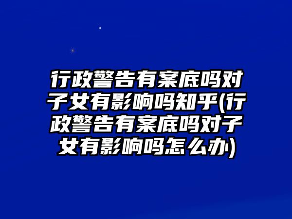 行政警告有案底嗎對子女有影響嗎知乎(行政警告有案底嗎對子女有影響嗎怎么辦)