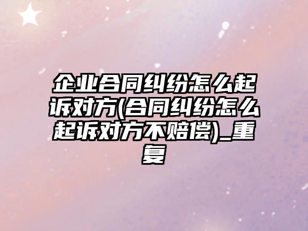 企業合同糾紛怎么起訴對方(合同糾紛怎么起訴對方不賠償)_重復