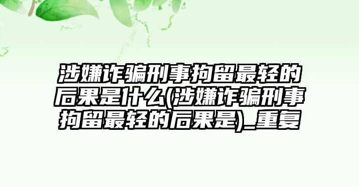 涉嫌詐騙刑事拘留最輕的后果是什么(涉嫌詐騙刑事拘留最輕的后果是)_重復