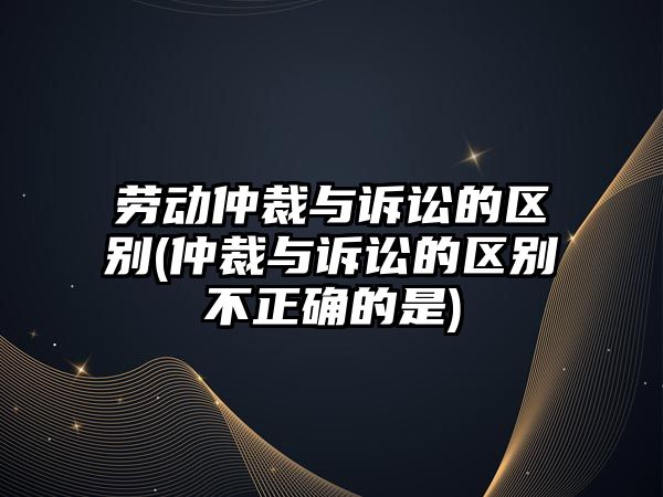 勞動仲裁與訴訟的區別(仲裁與訴訟的區別不正確的是)