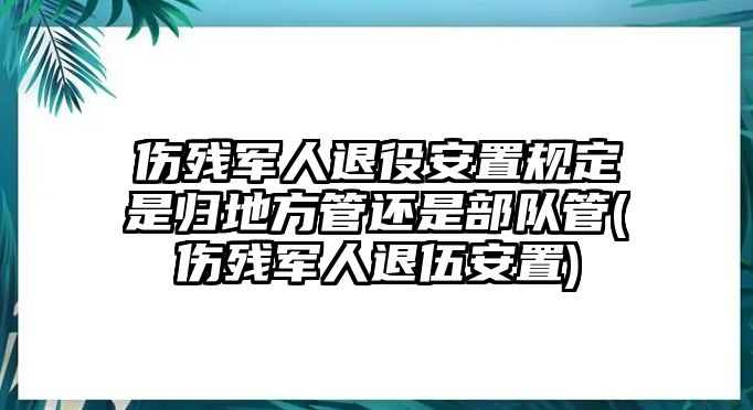 傷殘軍人退役安置規定是歸地方管還是部隊管(傷殘軍人退伍安置)