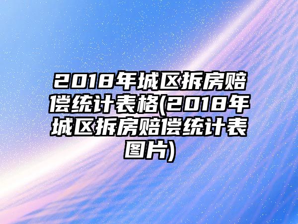 2018年城區拆房賠償統計表格(2018年城區拆房賠償統計表圖片)