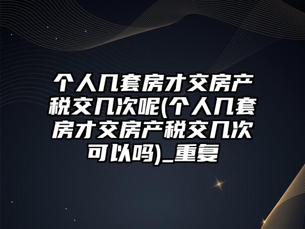 個人幾套房才交房產稅交幾次呢(個人幾套房才交房產稅交幾次可以嗎)_重復