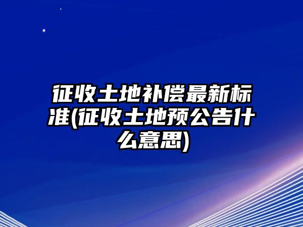 征收土地補償最新標準(征收土地預公告什么意思)