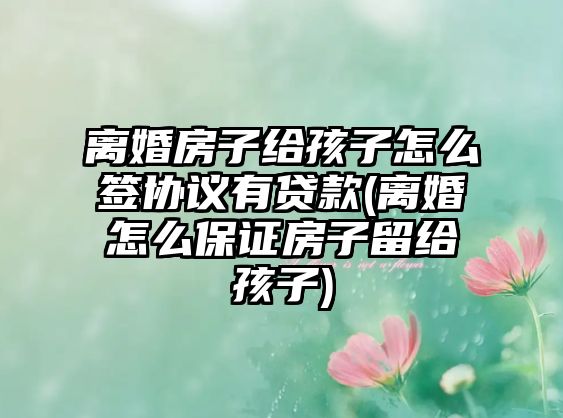 離婚房子給孩子怎么簽協議有貸款(離婚怎么保證房子留給孩子)