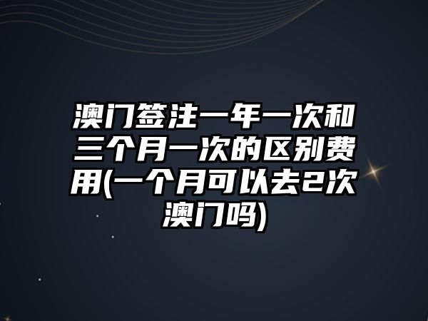 澳門簽注一年一次和三個月一次的區別費用(一個月可以去2次澳門嗎)