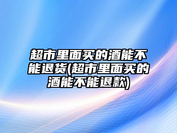 超市里面買(mǎi)的酒能不能退貨(超市里面買(mǎi)的酒能不能退款)