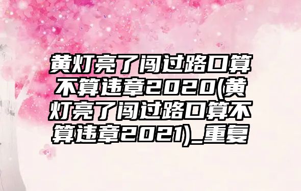 黃燈亮了闖過路口算不算違章2020(黃燈亮了闖過路口算不算違章2021)_重復(fù)