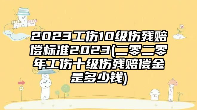 2023工傷10級傷殘賠償標準2023(二零二零年工傷十級傷殘賠償金是多少錢)