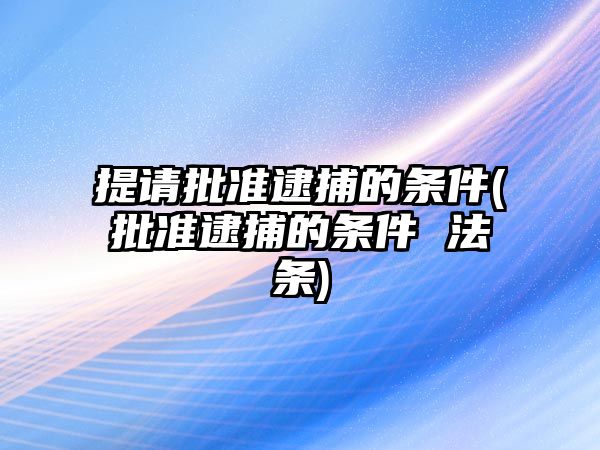 提請批準逮捕的條件(批準逮捕的條件 法條)