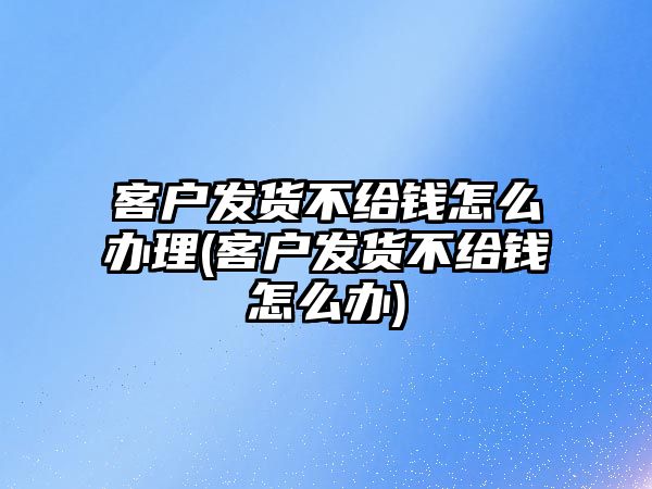 客戶發貨不給錢怎么辦理(客戶發貨不給錢怎么辦)