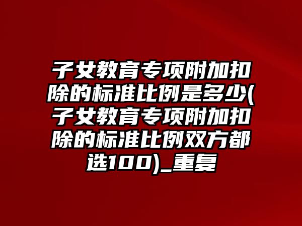 子女教育專項附加扣除的標準比例是多少(子女教育專項附加扣除的標準比例雙方都選100)_重復