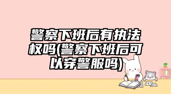 警察下班后有執法權嗎(警察下班后可以穿警服嗎)