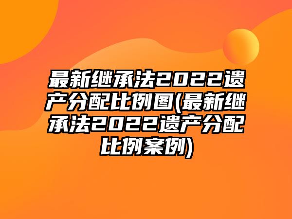 最新繼承法2022遺產分配比例圖(最新繼承法2022遺產分配比例案例)