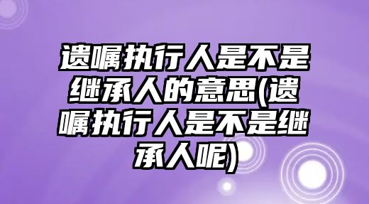 遺囑執(zhí)行人是不是繼承人的意思(遺囑執(zhí)行人是不是繼承人呢)