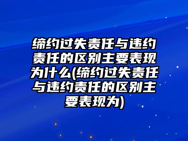 締約過失責任與違約責任的區別主要表現為什么(締約過失責任與違約責任的區別主要表現為)