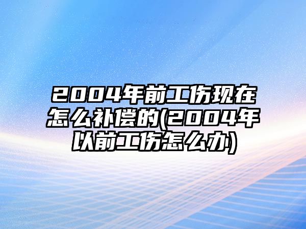 2004年前工傷現在怎么補償的(2004年以前工傷怎么辦)