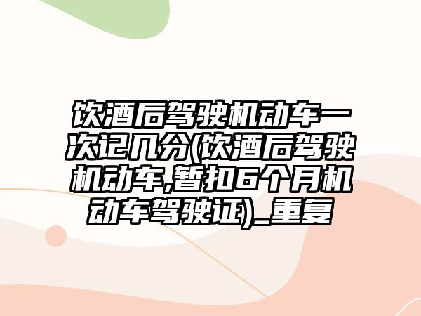 飲酒后駕駛機動車一次記幾分(飲酒后駕駛機動車,暫扣6個月機動車駕駛證)_重復(fù)