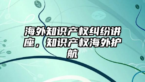 海外知識產權糾紛講座，知識產權海外護航