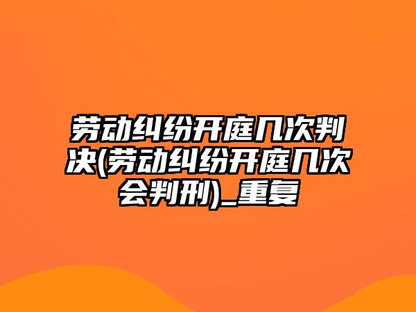 勞動糾紛開庭幾次判決(勞動糾紛開庭幾次會判刑)_重復