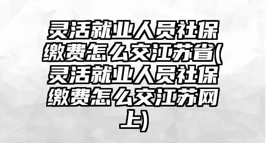 靈活就業人員社保繳費怎么交江蘇省(靈活就業人員社保繳費怎么交江蘇網上)