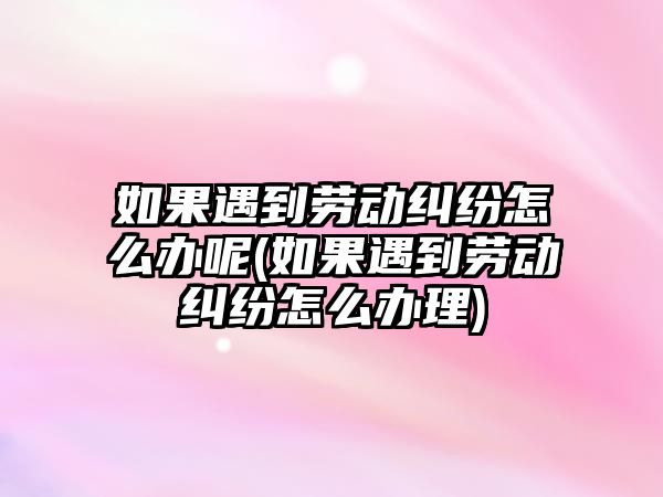 如果遇到勞動糾紛怎么辦呢(如果遇到勞動糾紛怎么辦理)