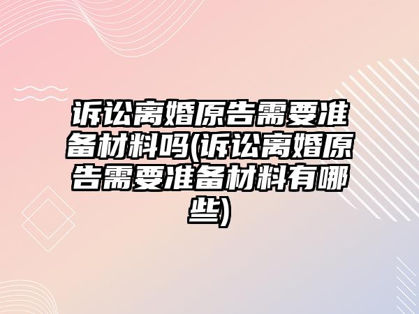 訴訟離婚原告需要準備材料嗎(訴訟離婚原告需要準備材料有哪些)