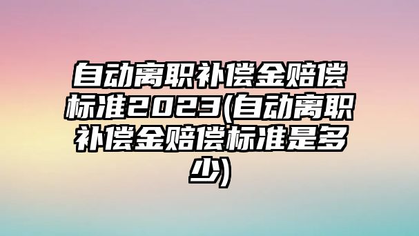 自動離職補償金賠償標(biāo)準(zhǔn)2023(自動離職補償金賠償標(biāo)準(zhǔn)是多少)