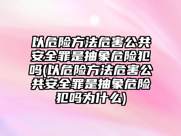 以危險方法危害公共安全罪是抽象危險犯嗎(以危險方法危害公共安全罪是抽象危險犯嗎為什么)