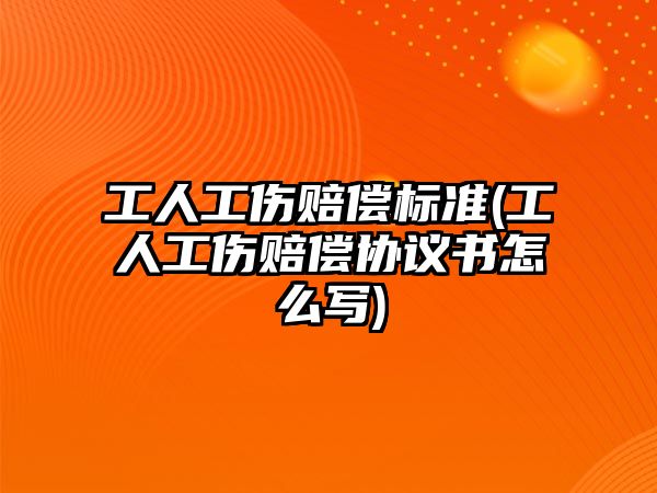 工人工傷賠償標準(工人工傷賠償協議書怎么寫)