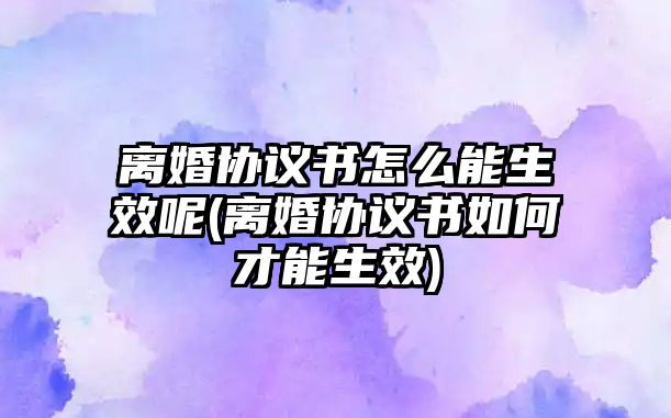 離婚協(xié)議書怎么能生效呢(離婚協(xié)議書如何才能生效)