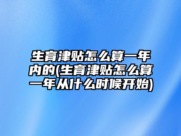 生育津貼怎么算一年內的(生育津貼怎么算一年從什么時候開始)