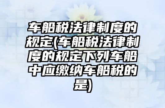 車船稅法律制度的規定(車船稅法律制度的規定下列車船中應繳納車船稅的是)