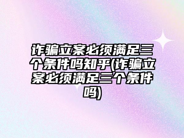 詐騙立案必須滿足三個條件嗎知乎(詐騙立案必須滿足三個條件嗎)