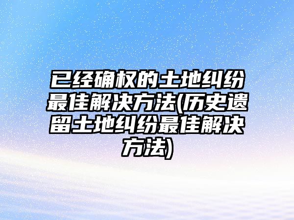 已經確權的土地糾紛最佳解決方法(歷史遺留土地糾紛最佳解決方法)