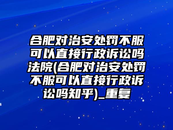 合肥對治安處罰不服可以直接行政訴訟嗎法院(合肥對治安處罰不服可以直接行政訴訟嗎知乎)_重復