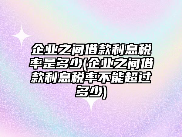 企業(yè)之間借款利息稅率是多少(企業(yè)之間借款利息稅率不能超過多少)