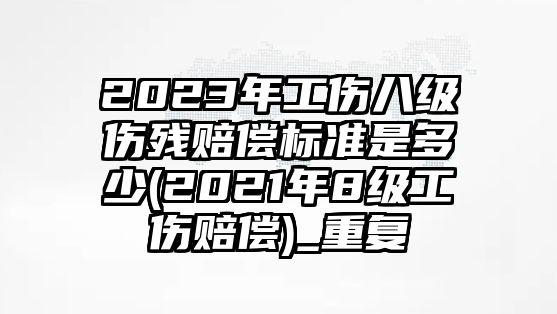 2023年工傷八級傷殘賠償標準是多少(2021年8級工傷賠償)_重復