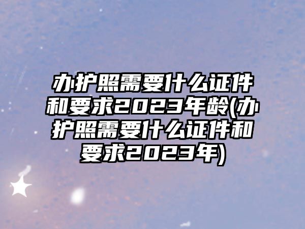 辦護照需要什么證件和要求2023年齡(辦護照需要什么證件和要求2023年)