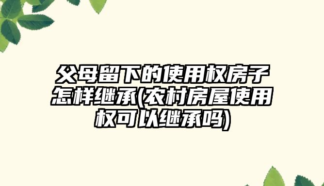 父母留下的使用權房子怎樣繼承(農村房屋使用權可以繼承嗎)