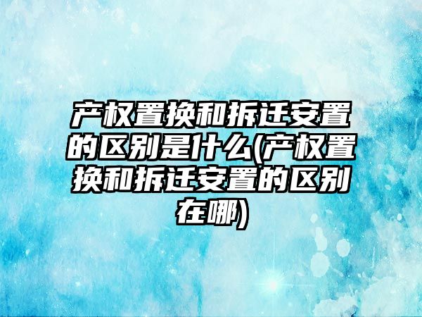 產權置換和拆遷安置的區別是什么(產權置換和拆遷安置的區別在哪)