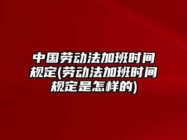 中國勞動法加班時間規定(勞動法加班時間規定是怎樣的)