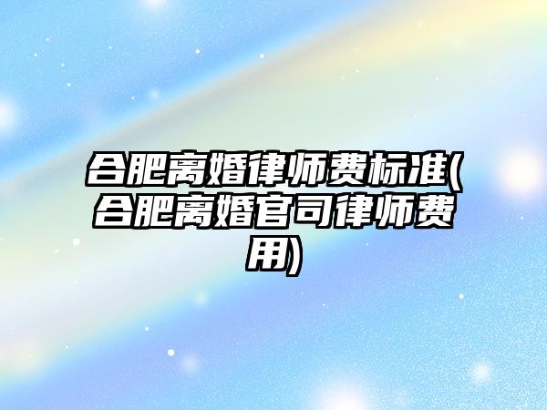 合肥離婚律師費標準(合肥離婚官司律師費用)