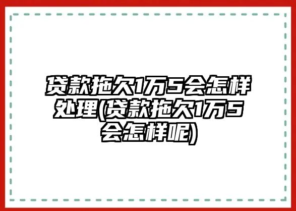 貸款拖欠1萬5會怎樣處理(貸款拖欠1萬5會怎樣呢)