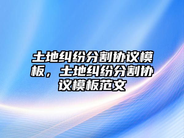 土地糾紛分割協議模板，土地糾紛分割協議模板范文