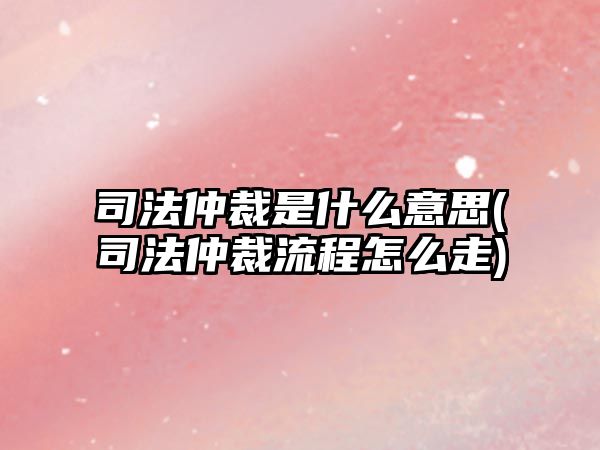 司法仲裁是什么意思(司法仲裁流程怎么走)