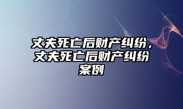 丈夫死亡后財(cái)產(chǎn)糾紛，丈夫死亡后財(cái)產(chǎn)糾紛案例